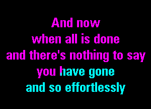 And now
when all is done

and there's nothing to say
you have gone
and so effortlessly