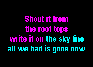 Shout it from
the roof tops

write it on the sky line
all we had is gone now