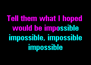 Tell them what I hoped
would be impossible

impossible. impossible
impossible