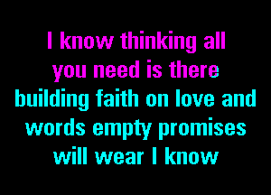 I know thinking all
you need is there
building faith on love and
words empty promises
will wear I know