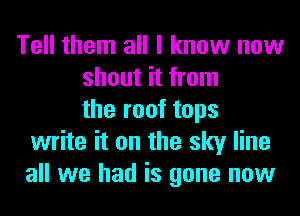 Tell them all I know now
shout it from
the roof tops
write it on the sky line
all we had is gone now