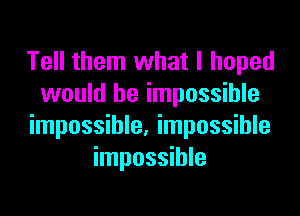 Tell them what I hoped
would be impossible

impossible. impossible
impossible