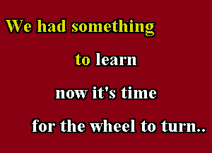 We had something

to learn
now it's time

for the Wheel to turn..