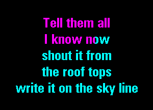 Tell them all
I know now

shout it from
the roof tops
write it on the sky line