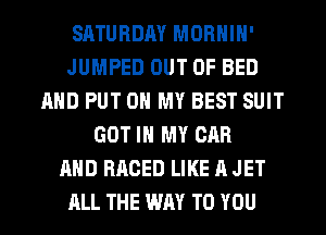 SATURDAY MORNIN'
JUMPED OUT OF BED
AND PUT ON MY BEST SUIT
GOT IN MY CAR
AND RACED LIKE A JET
ALL THE WAY TO YOU