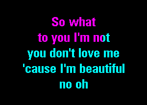 So what
to you I'm not

you don't love me
'cause I'm beautiful
no oh