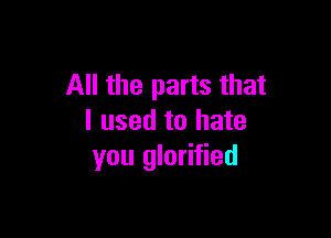 All the parts that

I used to hate
you glorified