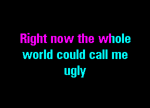 Right now the whole

world could call me
ugly