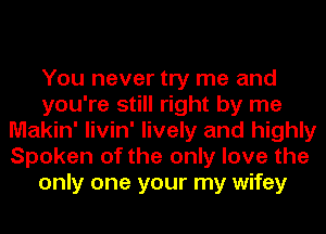 You never try me and
you're still right by me
Makin' livin' lively and highly
Spoken of the only love the
only one your my wifey