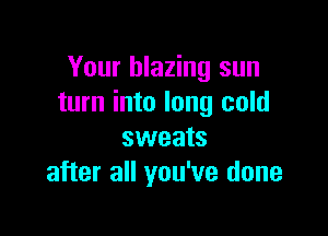 Your blazing sun
turn into long cold

sweats
after all you've done