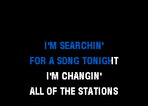 I'M SEARCHIN'

FOR A SONG TONIGHT
I'M CHANGIN'
ALL OF THE STATIONS