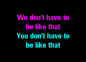 We don't have to
he like that

You don't have to
he like that