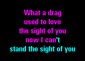 What a drag
used to love

the sight of you
now I can't
stand the sight of you