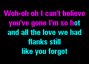Woh-oh oh I can't believe
you've gone I'm so hot
and all the love we had

flanks still
like you forgot