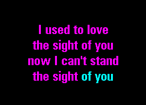 I used to love
the sight of you

now I can't stand
the sight of you