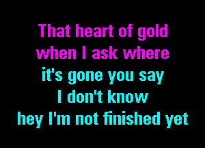 That heart of gold
when I ask where

it's gone you say
I don't know
hey I'm not finished yet