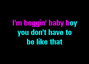 I'm heggin' baby boy

you don't have to
be like that