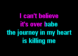 I can't believe
it's over babe

the journey in my heart
is killing me