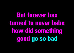 But forever has
turned to never babe

how did something
good go so bad