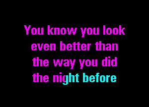 You know you look
even better than

the way you did
the night before