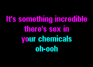 It's something incredible
there's sex in

your chemicals
oh-ooh