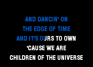 AND DANCIH' ON
THE EDGE OF TIME
AND IT'S OURS TO OWN
'CAUSE WE ARE
CHILDREN OF THE UNIVERSE