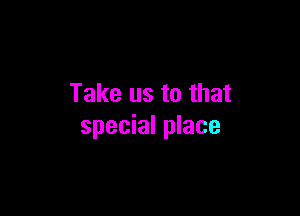 Take us to that

special place