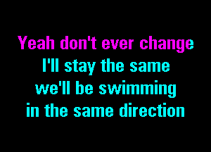 Yeah don't ever change
I'll stay the same
we'll be swimming
in the same direction