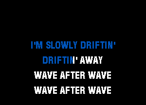 I'M SLOWLY DBIFTIN'

DRIFTIH' AWAY
WAVE AFTER WAVE
WAVE AFTER WAVE