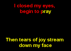 I closed my eyes,
begin to pray

Then tears of joy stream
down my face