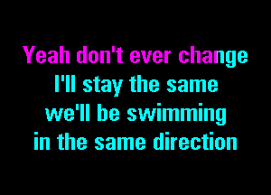 Yeah don't ever change
I'll stay the same
we'll be swimming
in the same direction