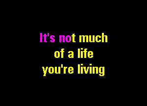 It's not much

of a life
you're living