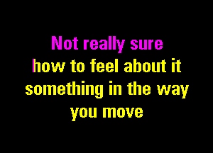 Not really sure
how to feel about it

something in the way
you move