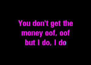 You don't get the

money out not
but I do, I do