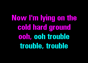 Now I'm lying on the
cold hard ground

ooh, ooh trouble
trouble, trouble