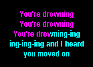 You're drowning
You're drowning

You're drowning-ing
ing-ing-ing and I heard
you moved on