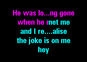 He was lo...ng gone
when he met me

and I re....alise
the ioke is on me
hey