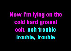 Now I'm lying on the
cold hard ground

ooh, ooh trouble
trouble, trouble