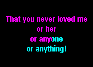 That you never loved me
or her

or anyone
or anything!