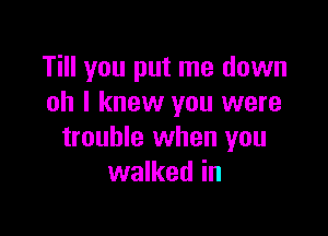 Till you put me down
oh I knew you were

trouble when you
walked in