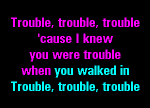 Trouble, trouble, trouble
'cause I knew
you were trouble
when you walked in
Trouble, trouble, trouble