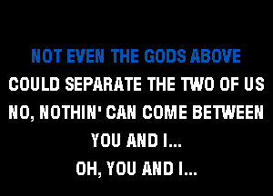 NOT EVEN THE GODS ABOVE
COULD SEPARATE THE TWO OF US
H0, HOTHlH' CAN COME BETWEEN

YOU AND I...
OH, YOU AND I...