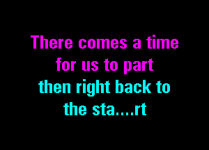 There comes a time
for us to part

then right back to
the sta....rt