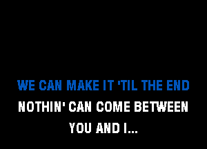 WE CAN MAKE IT 'TIL THE END
HOTHlH' CAN COME BETWEEN
YOU AND I...