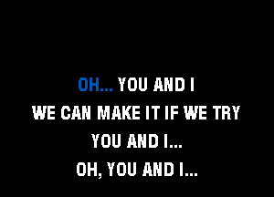 0H... YOU AND I

WE CAN MAKE IT IF WE TRY
YOU AND I...
OH, YOU AND I...