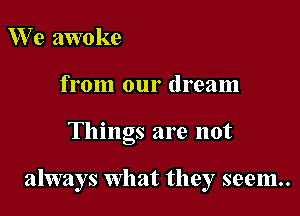 We awoke
from our dream

Things are not

always what they seem..