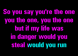 So you say you're the one
you the one, you the one
but if my life was
in danger would you
steal would you run