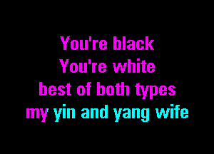 You're black
You're white

best of both types
my yin and yang wife