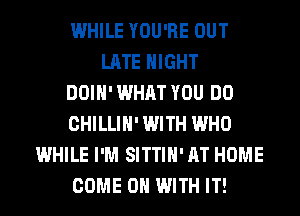 WHILE YOU'RE OUT
LATE NIGHT
DOIH' WHAT YOU DO
CHILLIH' WITH WHO
WHILE I'M SITTIH' AT HOME
COME ON WITH IT!
