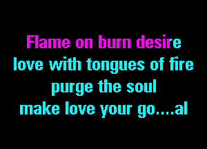 Flame on burn desire
love with tongues of fire
purge the soul
make love your go....al